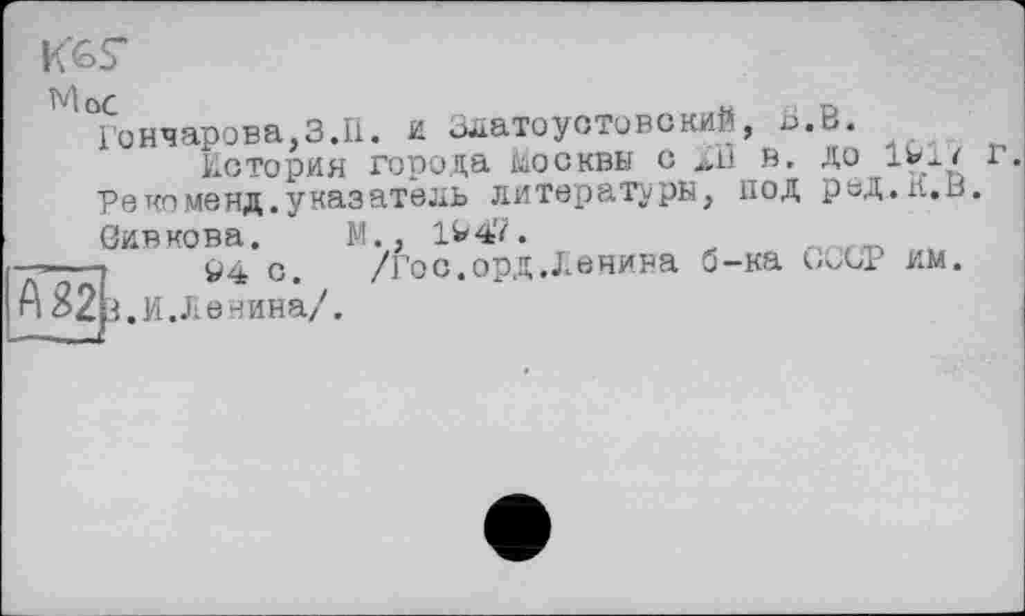 ﻿МоС	«
Гончарова,3.11. и златоустовский, Ь История города Москвы с Д1 в.
Ре ко менд. указатель литераторы, под
Оивкова. М., 1V47.
— ?	94 с.	/Гос.орд.Денина б-ка
А.. И.Л ечина/.
,В.
до г.
ред.К.В.
Х'СР им.